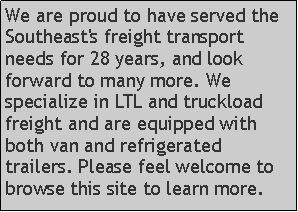 Text Box: We are proud to have served the Southeast's freight transport needs for 28 years, and look forward to many more. We specialize in LTL and truckload freight and are equipped with both van and refrigerated trailers. Please feel welcome to browse this site to learn more.